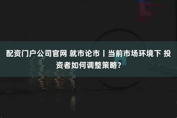 配资门户公司官网 就市论市丨当前市场环境下 投资者如何调整策略？