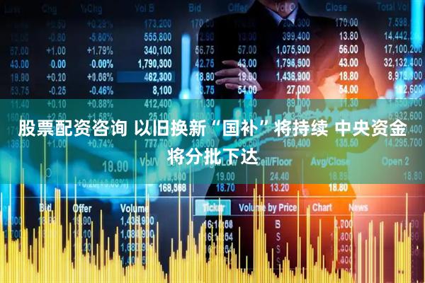 股票配资咨询 以旧换新“国补”将持续 中央资金将分批下达