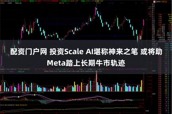 配资门户网 投资Scale AI堪称神来之笔 或将助Meta踏上长期牛市轨迹