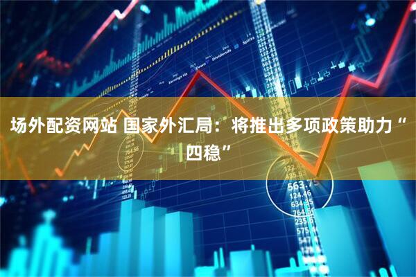 场外配资网站 国家外汇局：将推出多项政策助力“四稳”