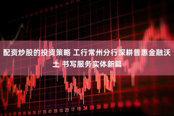配资炒股的投资策略 工行常州分行深耕普惠金融沃土 书写服务实体新篇
