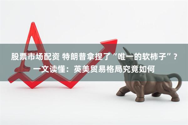 股票市场配资 特朗普拿捏了“唯一的软柿子”？一文读懂：英美贸易格局究竟如何