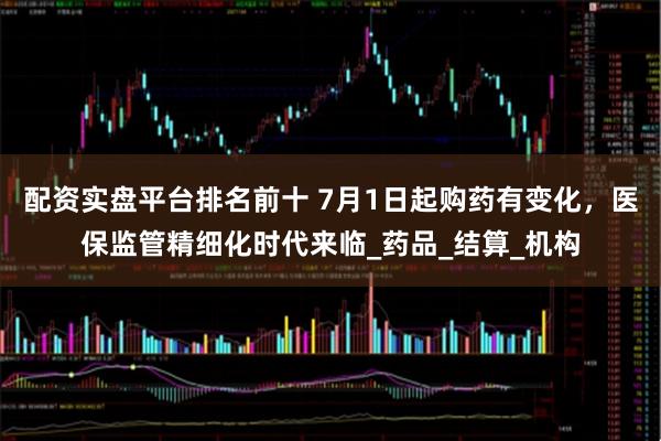 配资实盘平台排名前十 7月1日起购药有变化，医保监管精细化时代来临_药品_结算_机构