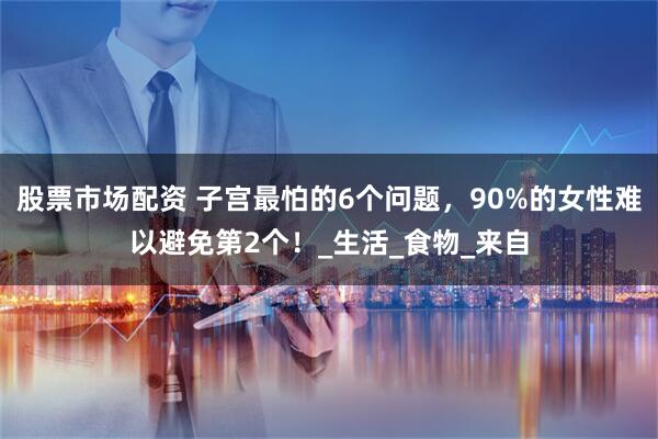 股票市场配资 子宫最怕的6个问题，90%的女性难以避免第2个！_生活_食物_来自
