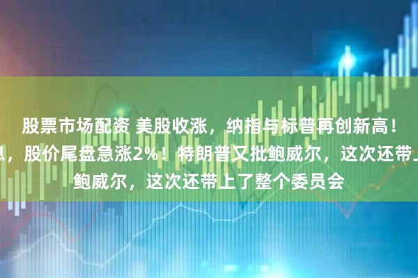 股票市场配资 美股收涨，纳指与标普再创新高！苹果突爆大消息，股价尾盘急涨2%！特朗普又批鲍威尔，这次还带上了整个委员会
