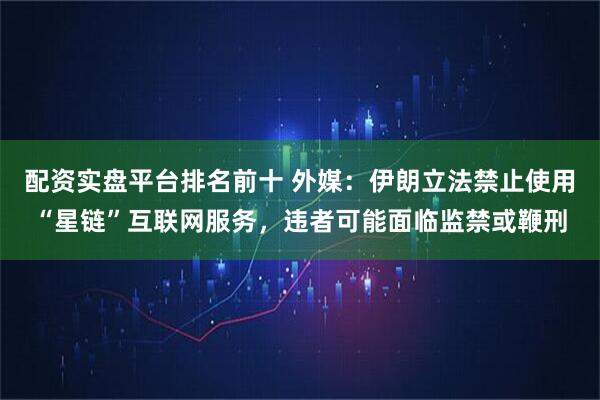 配资实盘平台排名前十 外媒：伊朗立法禁止使用“星链”互联网服务，违者可能面临监禁或鞭刑