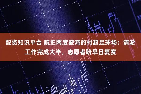 配资知识平台 航拍两度被淹的村超足球场：清淤工作完成大半，志愿者盼早日复赛