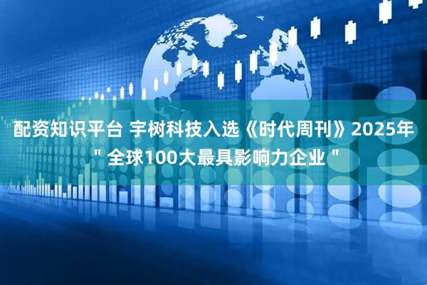 配资知识平台 宇树科技入选《时代周刊》2025年＂全球100大最具影响力企业＂