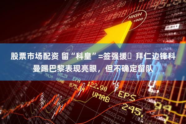 股票市场配资 留“科皇”=签强援❓拜仁边锋科曼踢巴黎表现亮眼，但不确定留队