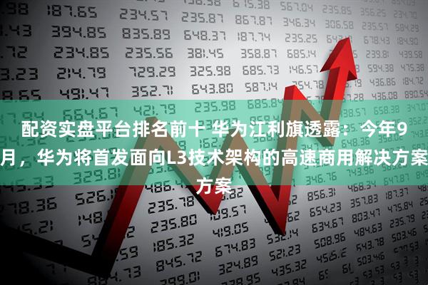 配资实盘平台排名前十 华为江利旗透露：今年9月，华为将首发面向L3技术架构的高速商用解决方案