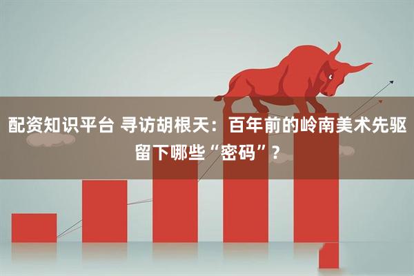 配资知识平台 寻访胡根天：百年前的岭南美术先驱留下哪些“密码”？