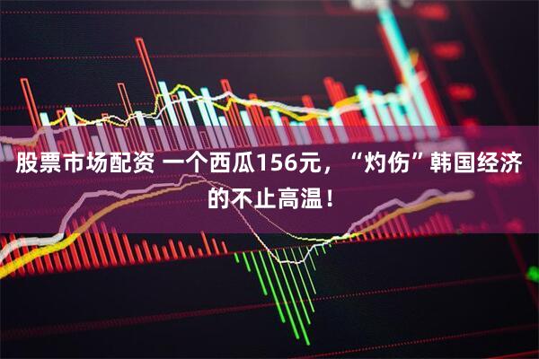 股票市场配资 一个西瓜156元，“灼伤”韩国经济的不止高温！