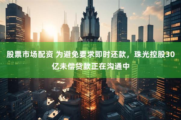 股票市场配资 为避免要求即时还款，珠光控股30亿未偿贷款正在沟通中