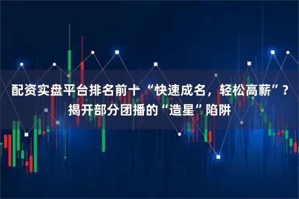 配资实盘平台排名前十 “快速成名，轻松高薪”？揭开部分团播的“造星”陷阱