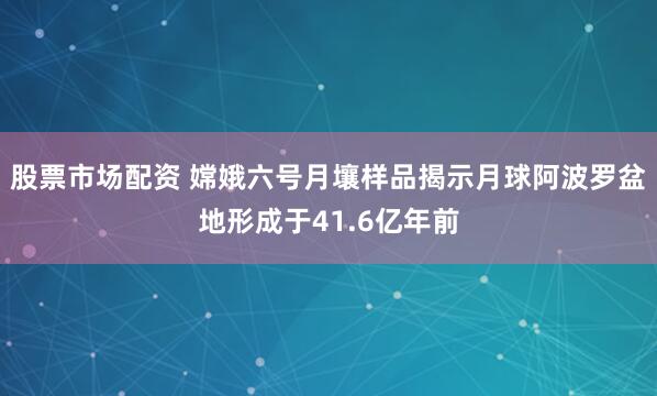 股票市场配资 嫦娥六号月壤样品揭示月球阿波罗盆地形成于41.6亿年前