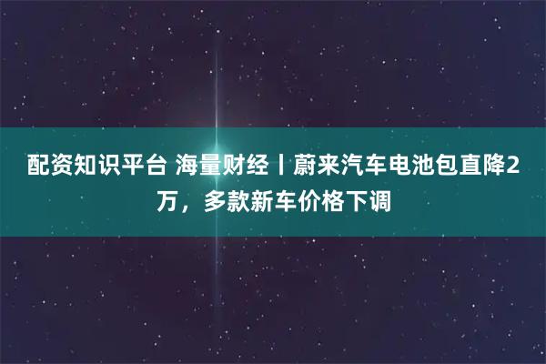 配资知识平台 海量财经丨蔚来汽车电池包直降2万，多款新车价格下调
