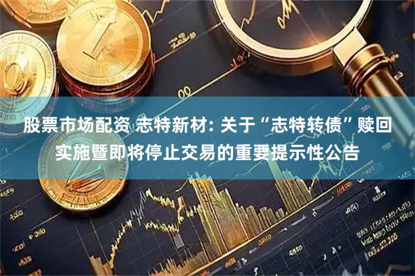 股票市场配资 志特新材: 关于“志特转债”赎回实施暨即将停止交易的重要提示性公告