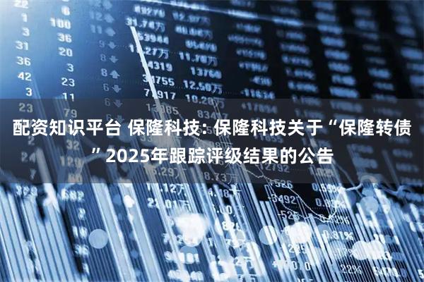 配资知识平台 保隆科技: 保隆科技关于“保隆转债”2025年跟踪评级结果的公告