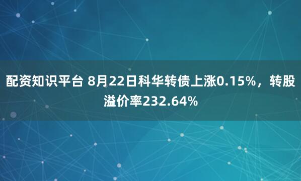 配资知识平台 8月22日科华转债上涨0.15%，转股溢价率232.64%