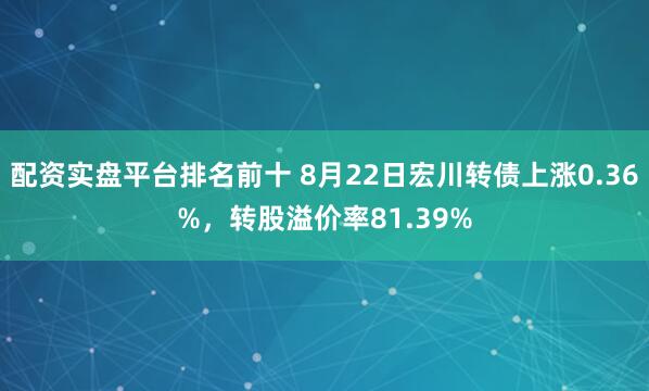 配资实盘平台排名前十 8月22日宏川转债上涨0.36%，转股溢价率81.39%