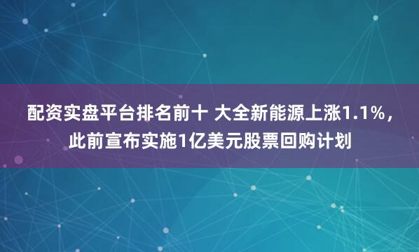 配资实盘平台排名前十 大全新能源上涨1.1%，此前宣布实施1亿美元股票回购计划