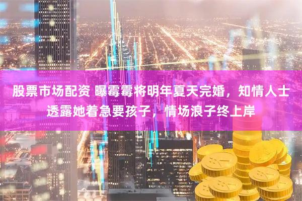 股票市场配资 曝霉霉将明年夏天完婚，知情人士透露她着急要孩子，情场浪子终上岸