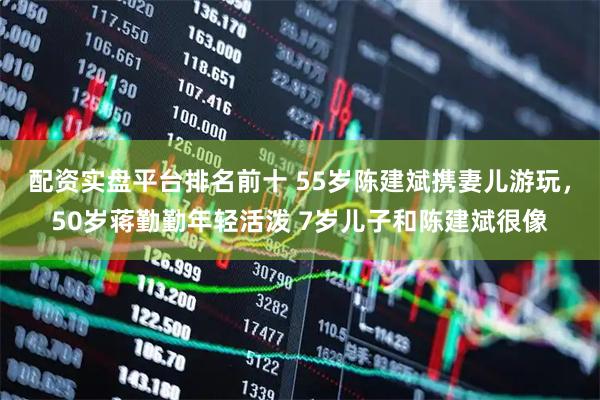 配资实盘平台排名前十 55岁陈建斌携妻儿游玩，50岁蒋勤勤年轻活泼 7岁儿子和陈建斌很像