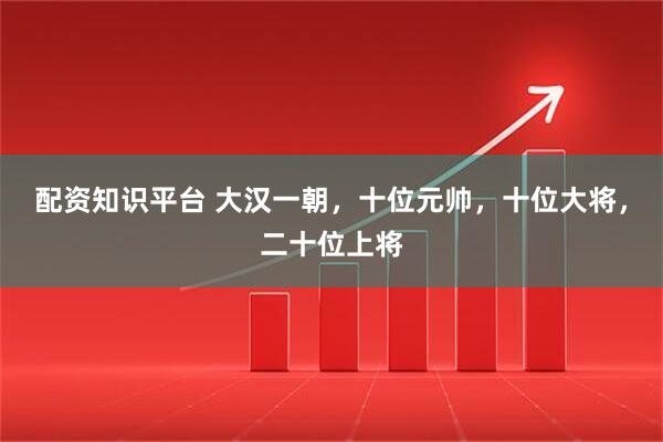 配资知识平台 大汉一朝，十位元帅，十位大将，二十位上将