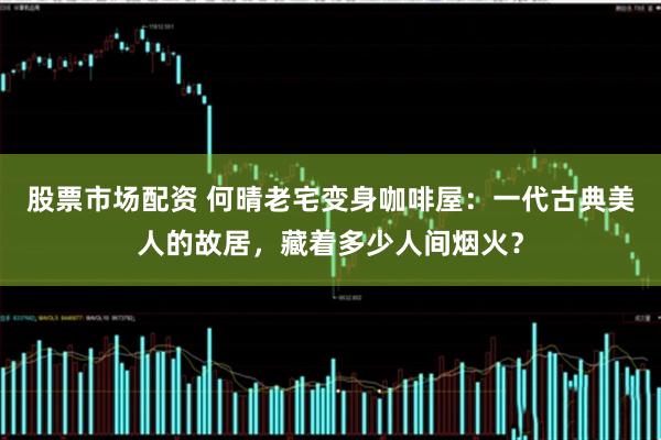 股票市场配资 何晴老宅变身咖啡屋：一代古典美人的故居，藏着多少人间烟火？