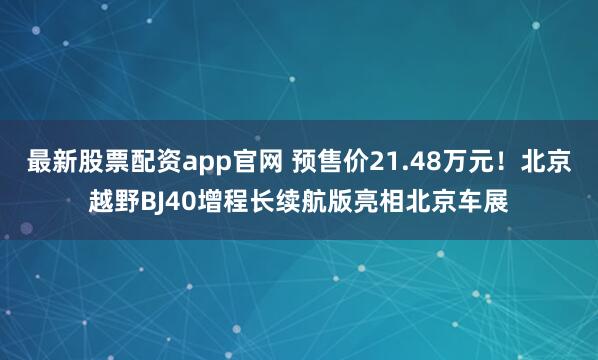 最新股票配资app官网 预售价21.48万元！北京越野BJ40增程长续航版亮相北京车展