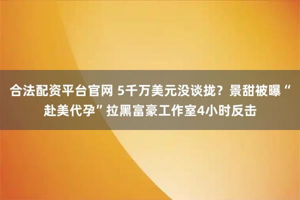 合法配资平台官网 5千万美元没谈拢？景甜被曝“赴美代孕”拉黑富豪工作室4小时反击