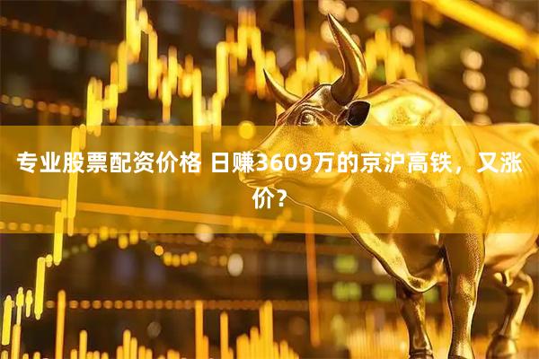 专业股票配资价格 日赚3609万的京沪高铁，又涨价？
