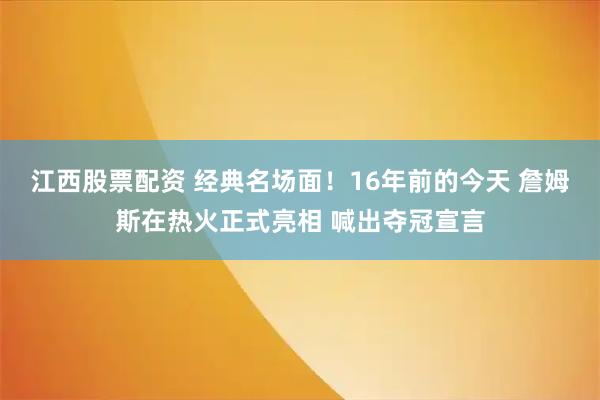 江西股票配资 经典名场面！16年前的今天 詹姆斯在热火正式亮相 喊出夺冠宣言