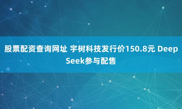 股票配资查询网址 宇树科技发行价150.8元 DeepSeek参与配售