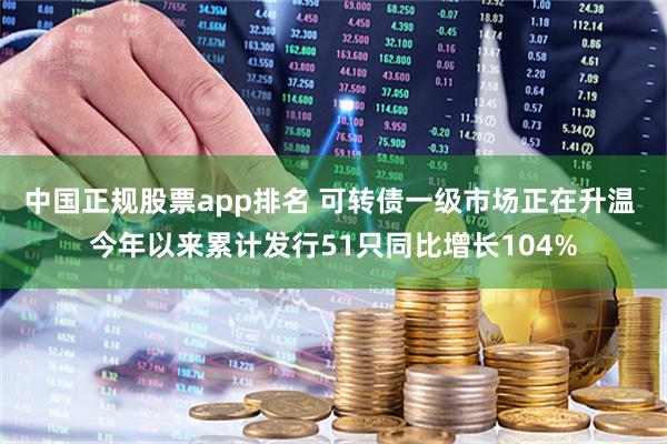 中国正规股票app排名 可转债一级市场正在升温 今年以来累计发行51只同比增长104%