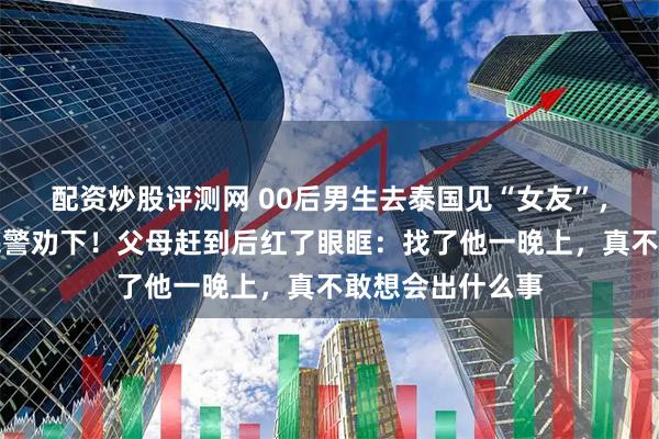 配资炒股评测网 00后男生去泰国见“女友”，在杭州机场被民警劝下！父母赶到后红了眼眶：找了他一晚上，真不敢想会出什么事