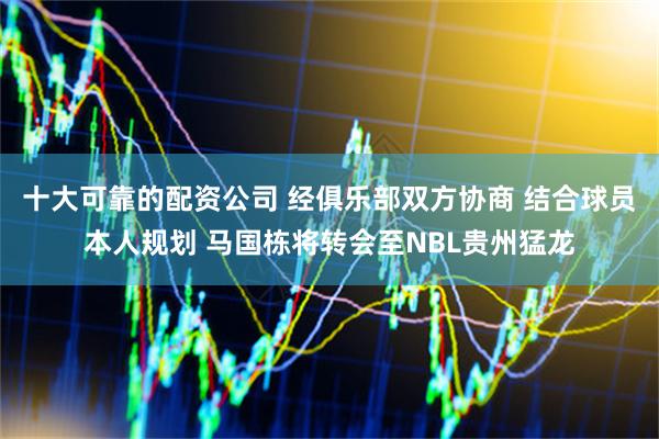 十大可靠的配资公司 经俱乐部双方协商 结合球员本人规划 马国栋将转会至NBL贵州猛龙